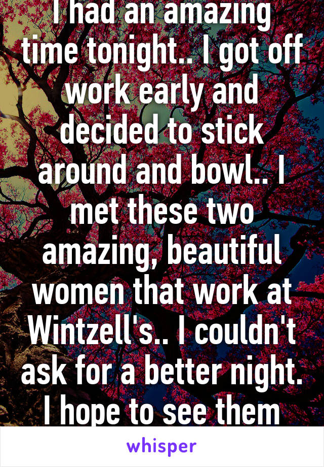 I had an amazing time tonight.. I got off work early and decided to stick around and bowl.. I met these two amazing, beautiful women that work at Wintzell's.. I couldn't ask for a better night. I hope to see them again soon..