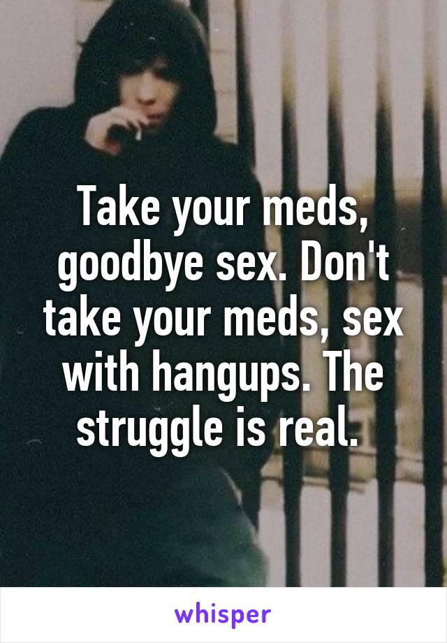 Take your meds, goodbye sex. Don't take your meds, sex with hangups. The struggle is real. 