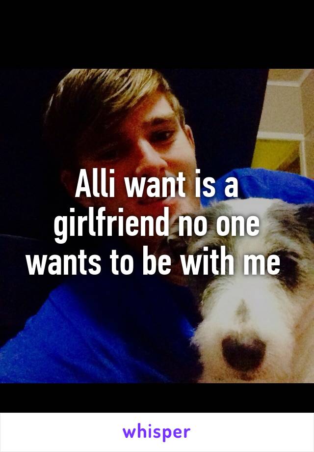 Alli want is a girlfriend no one wants to be with me 