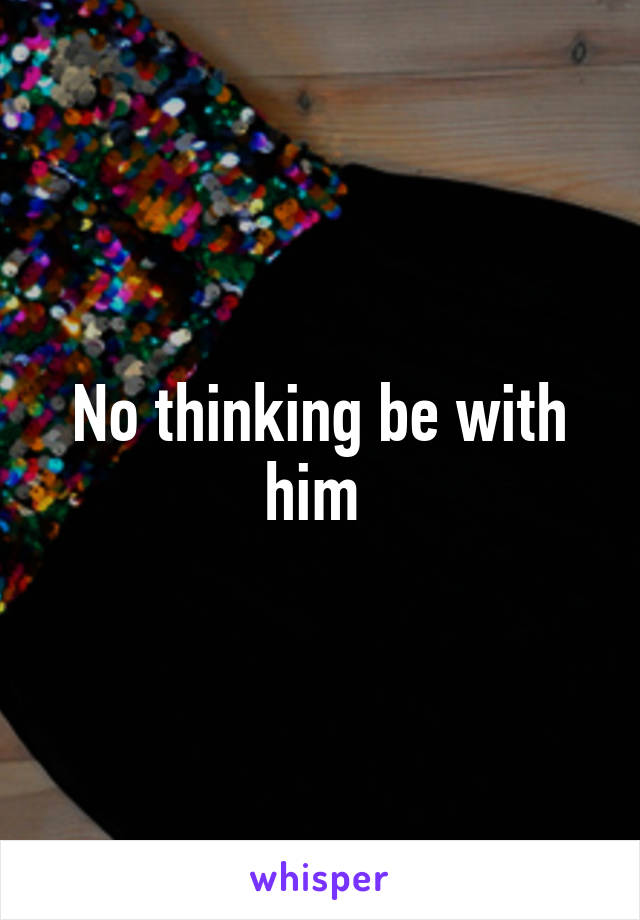 No thinking be with him 