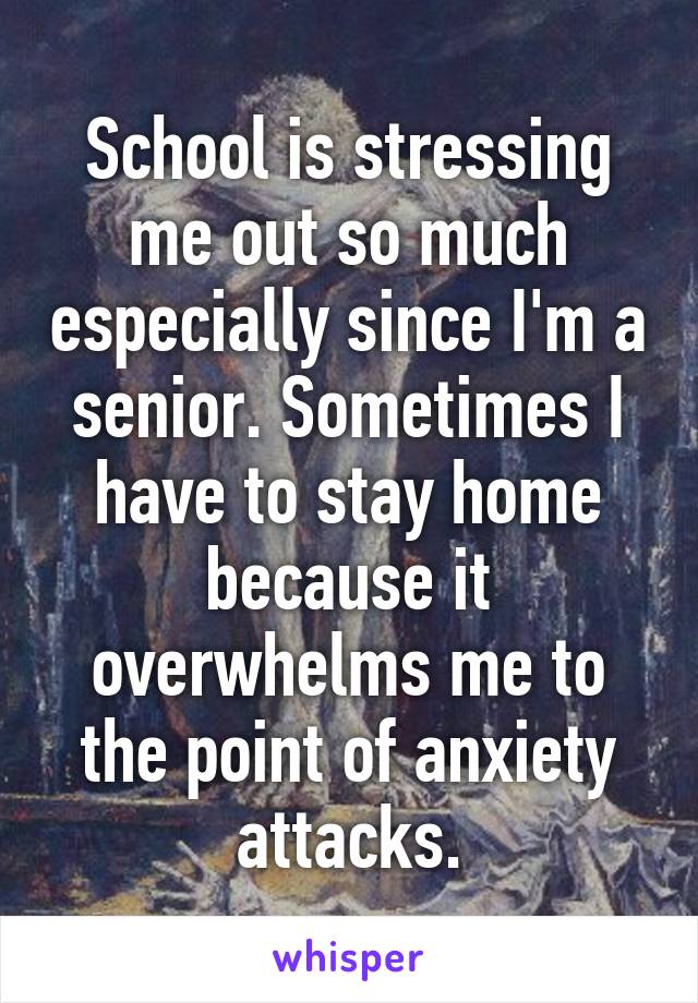 School is stressing me out so much especially since I'm a senior. Sometimes I have to stay home because it overwhelms me to the point of anxiety attacks.