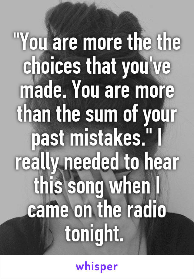 "You are more the the choices that you've made. You are more than the sum of your past mistakes." I really needed to hear this song when I came on the radio tonight. 