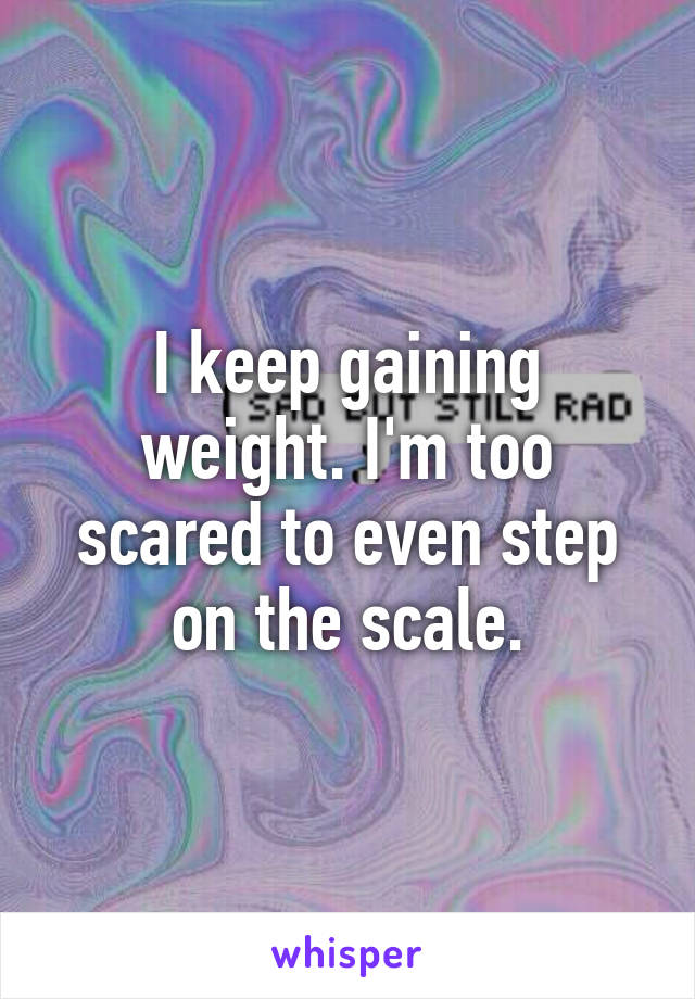 I keep gaining weight. I'm too scared to even step on the scale.