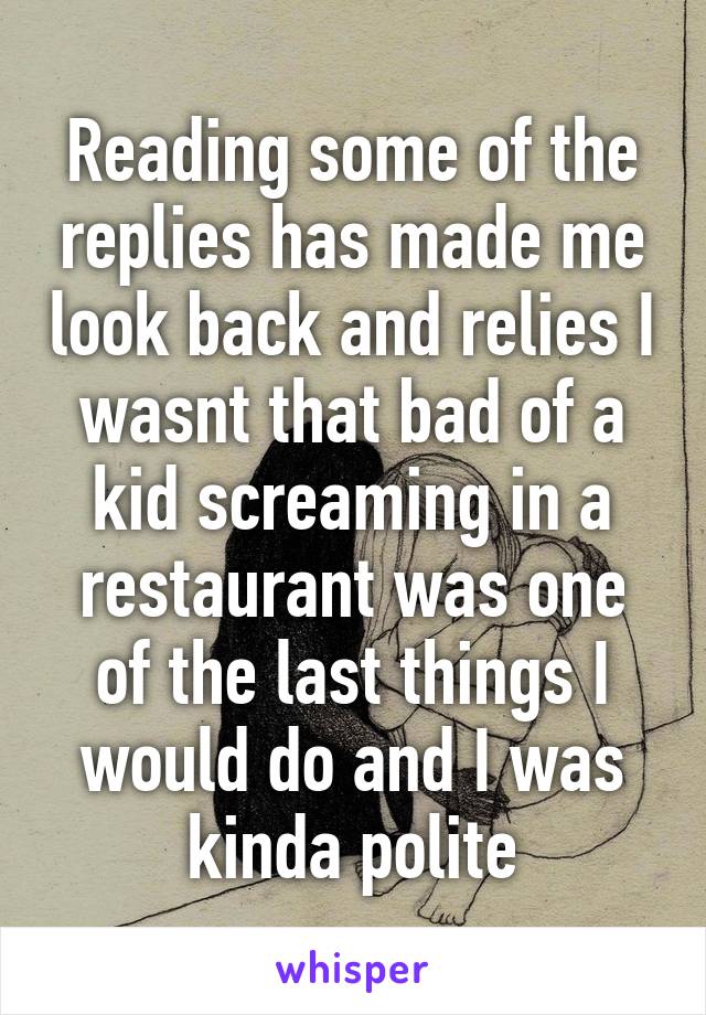 Reading some of the replies has made me look back and relies I wasnt that bad of a kid screaming in a restaurant was one of the last things I would do and I was kinda polite