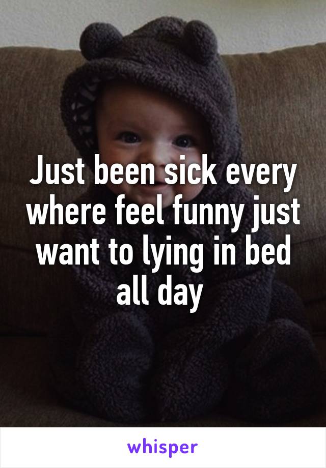 Just been sick every where feel funny just want to lying in bed all day 