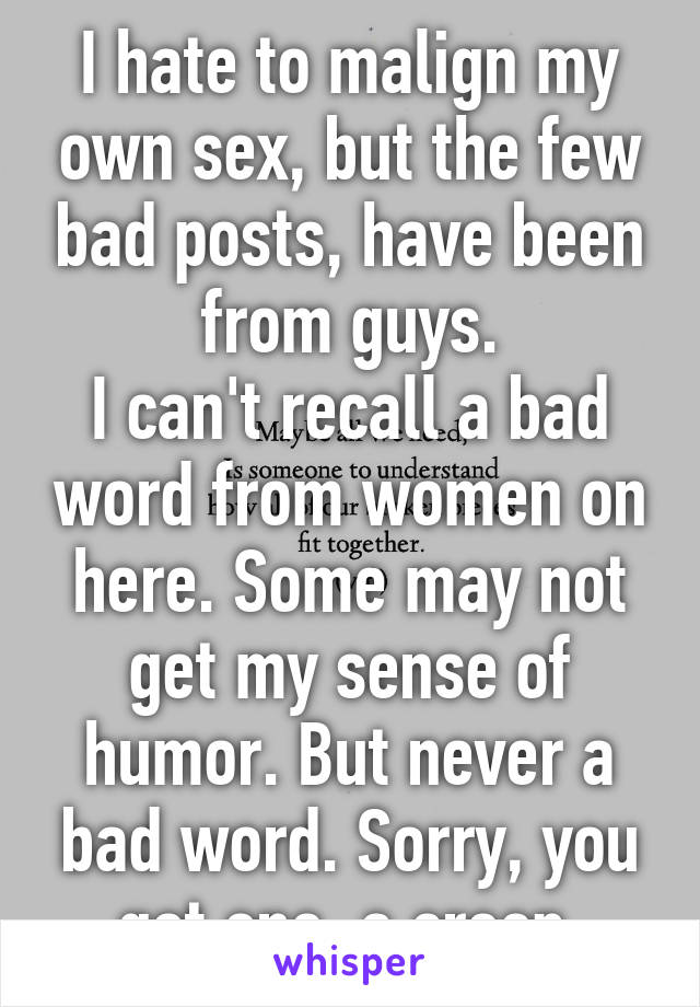 I hate to malign my own sex, but the few bad posts, have been from guys.
I can't recall a bad word from women on here. Some may not get my sense of humor. But never a bad word. Sorry, you got one, a creep.