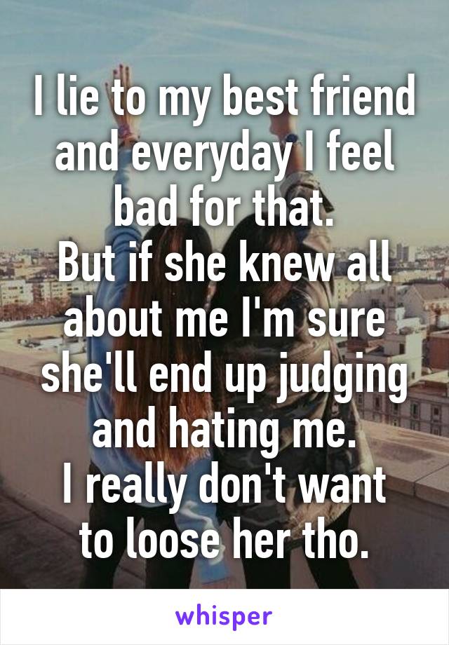 I lie to my best friend and everyday I feel bad for that.
But if she knew all about me I'm sure she'll end up judging and hating me.
I really don't want to loose her tho.