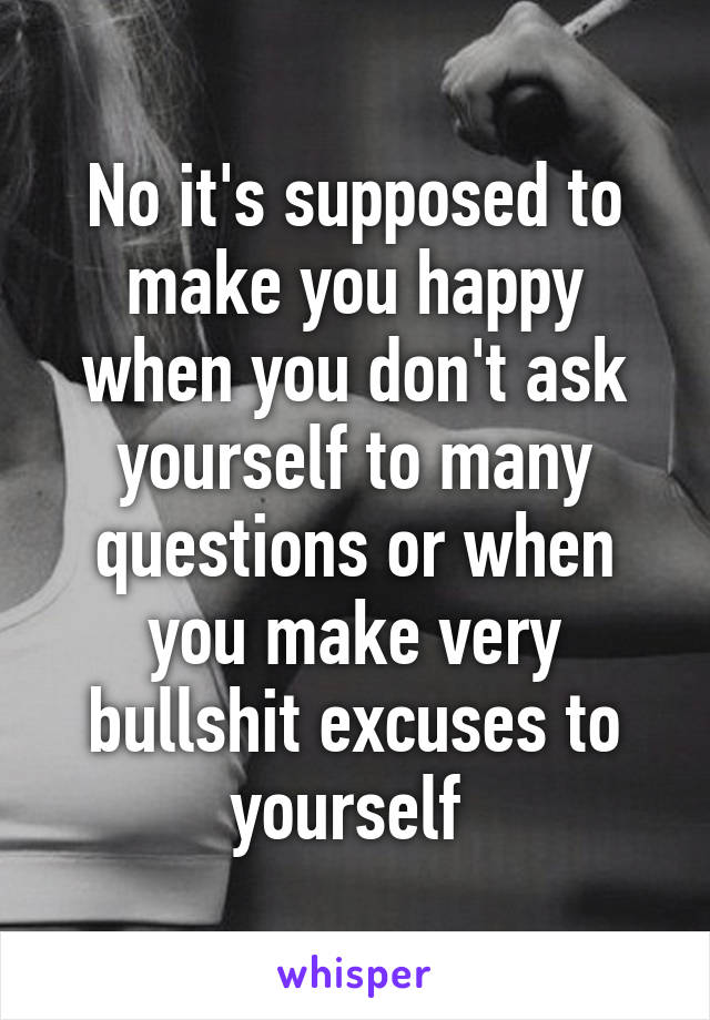 No it's supposed to make you happy when you don't ask yourself to many questions or when you make very bullshit excuses to yourself 