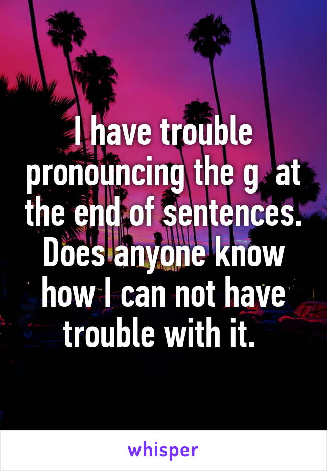 I have trouble pronouncing the g  at the end of sentences. Does anyone know how I can not have trouble with it. 