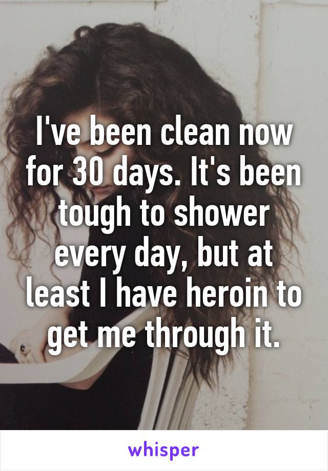 I've been clean now for 30 days. It's been tough to shower every day, but at least I have heroin to get me through it.