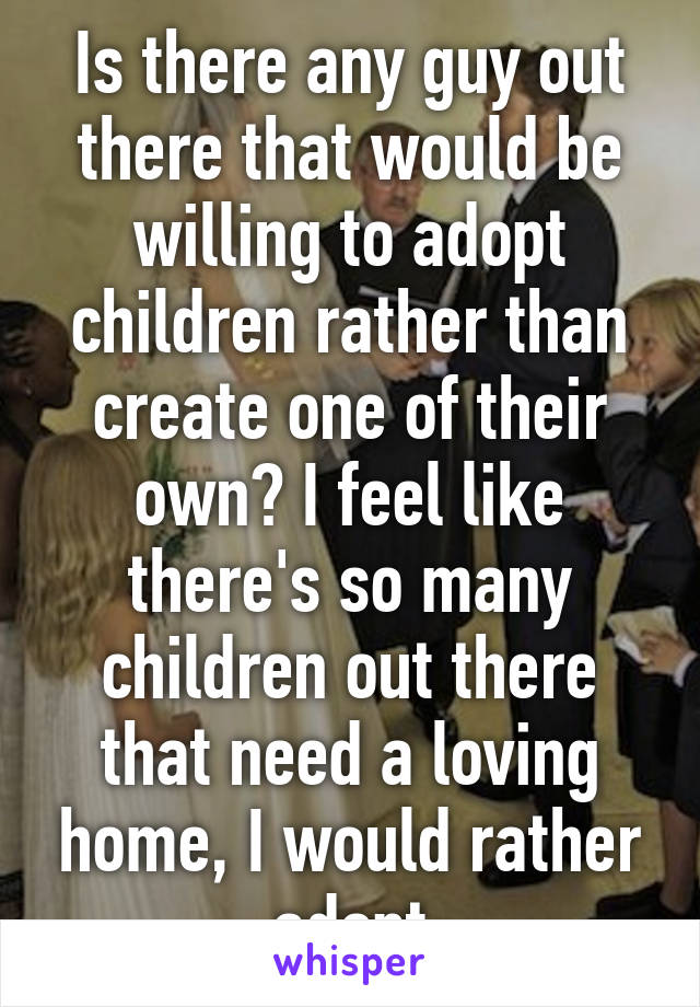 Is there any guy out there that would be willing to adopt children rather than create one of their own? I feel like there's so many children out there that need a loving home, I would rather adopt