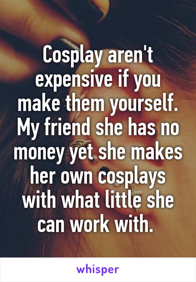 Cosplay aren't expensive if you make them yourself. My friend she has no money yet she makes her own cosplays with what little she can work with. 