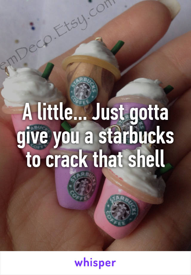 A little... Just gotta give you a starbucks to crack that shell