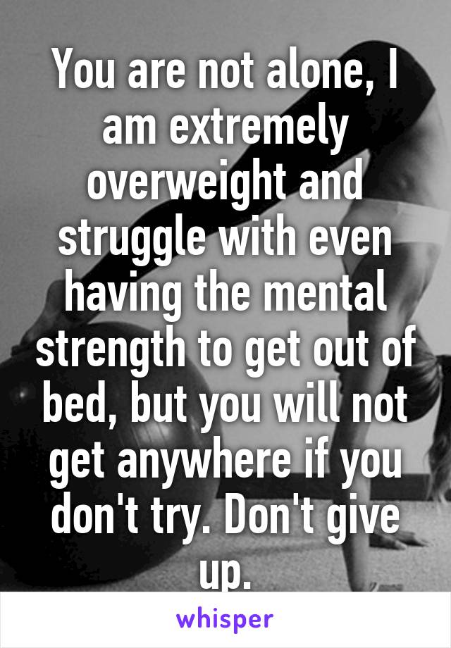 You are not alone, I am extremely overweight and struggle with even having the mental strength to get out of bed, but you will not get anywhere if you don't try. Don't give up.