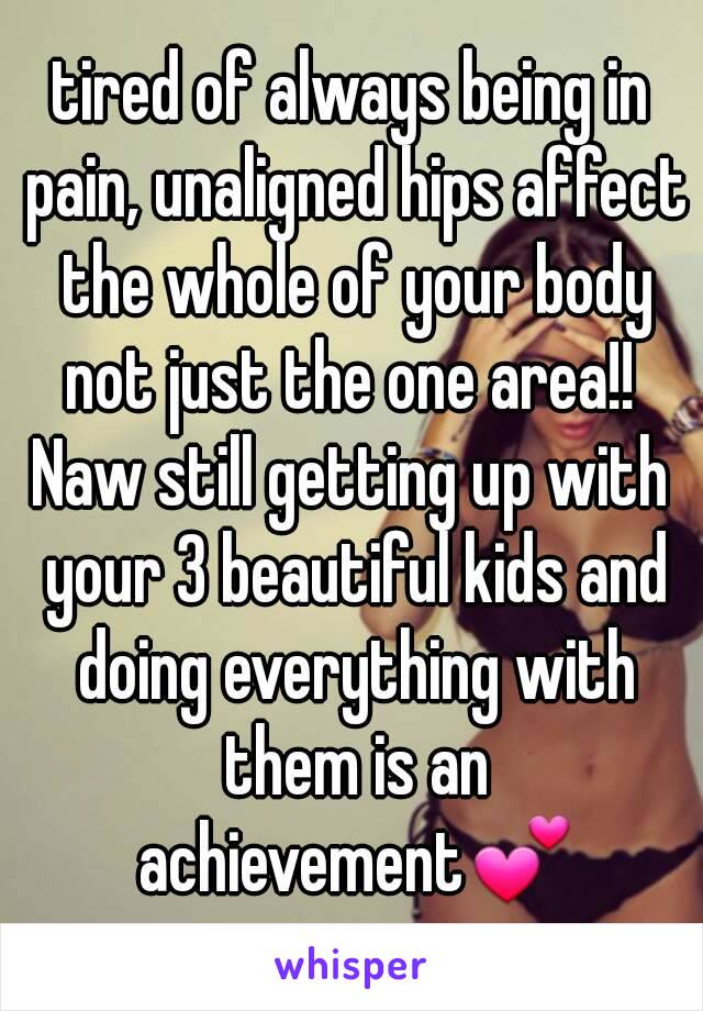 tired of always being in pain, unaligned hips affect the whole of your body not just the one area!! 
Naw still getting up with your 3 beautiful kids and doing everything with them is an achievement💕