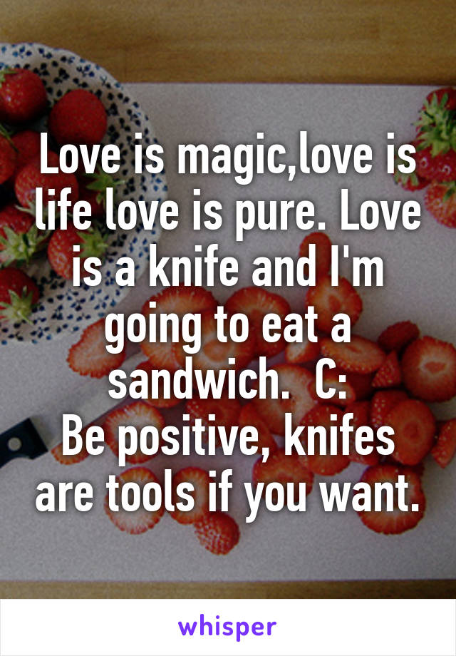 Love is magic,love is life love is pure. Love is a knife and I'm going to eat a sandwich.  C:
Be positive, knifes are tools if you want.