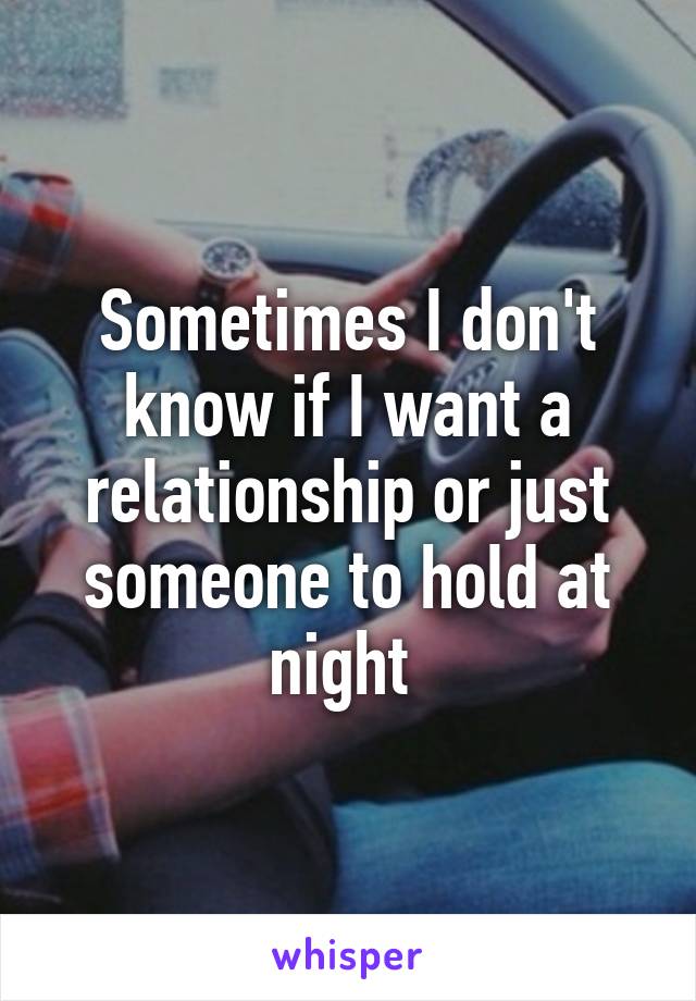 Sometimes I don't know if I want a relationship or just someone to hold at night 