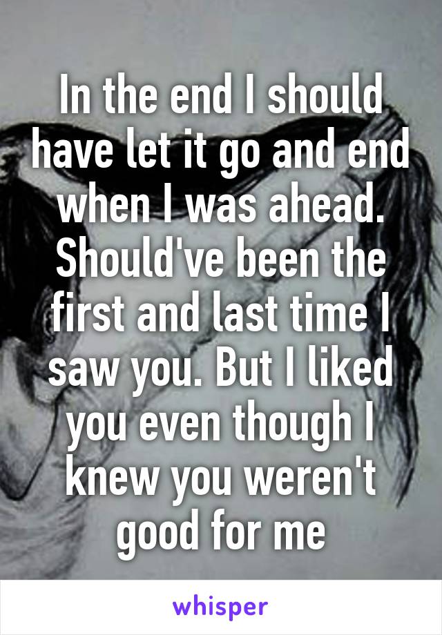 In the end I should have let it go and end when I was ahead. Should've been the first and last time I saw you. But I liked you even though I knew you weren't good for me