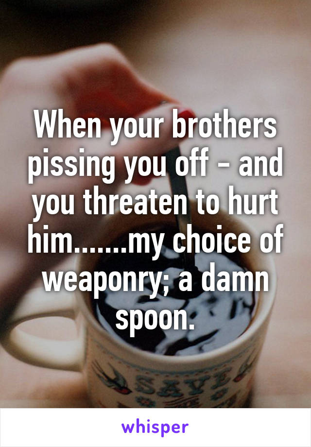 When your brothers pissing you off - and you threaten to hurt him.......my choice of weaponry; a damn spoon.