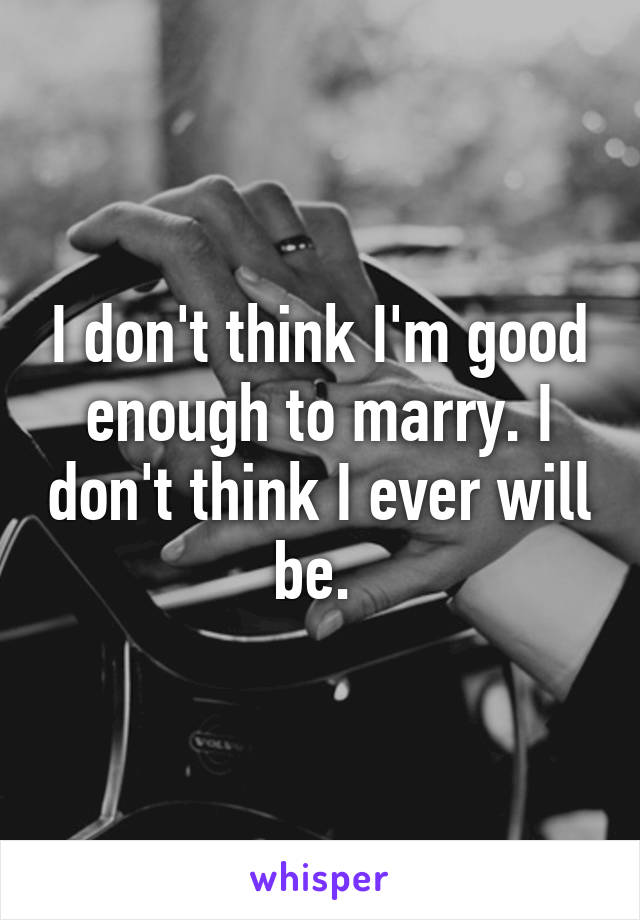 I don't think I'm good enough to marry. I don't think I ever will be. 