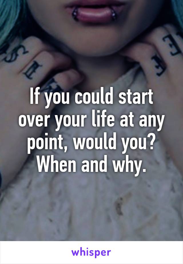 If you could start over your life at any point, would you? When and why.