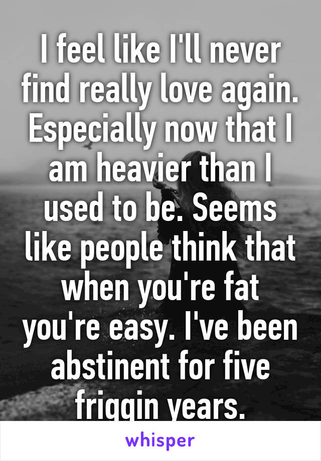 I feel like I'll never find really love again. Especially now that I am heavier than I used to be. Seems like people think that when you're fat you're easy. I've been abstinent for five friggin years.