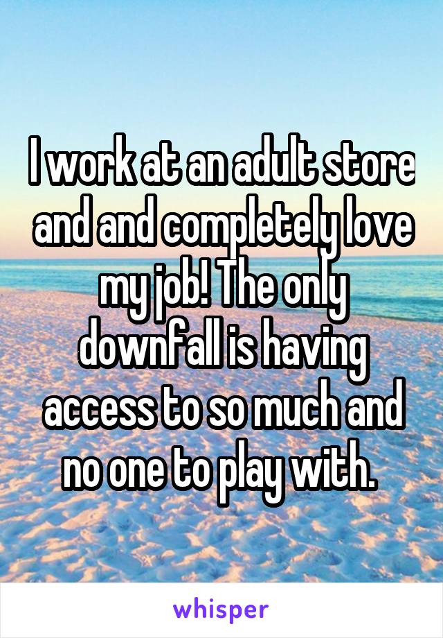 I work at an adult store and and completely love my job! The only downfall is having access to so much and no one to play with. 