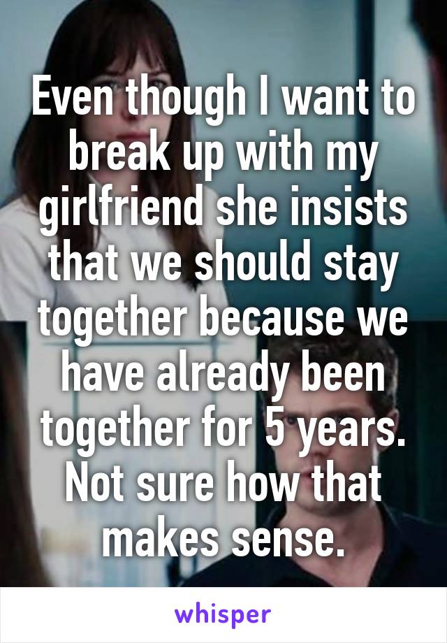 Even though I want to break up with my girlfriend she insists that we should stay together because we have already been together for 5 years. Not sure how that makes sense.