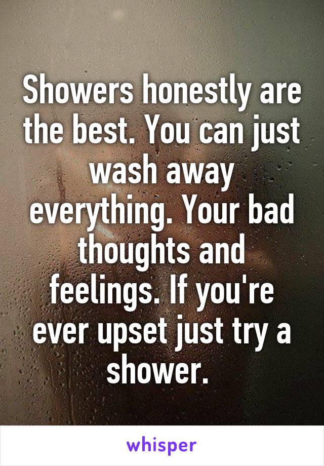 Showers honestly are the best. You can just wash away everything. Your bad thoughts and feelings. If you're ever upset just try a shower. 