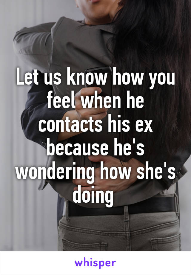 Let us know how you feel when he contacts his ex because he's wondering how she's doing 