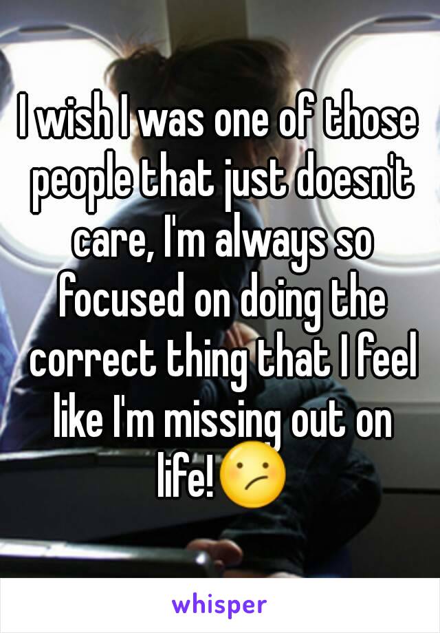 I wish I was one of those people that just doesn't care, I'm always so focused on doing the correct thing that I feel like I'm missing out on life!😕