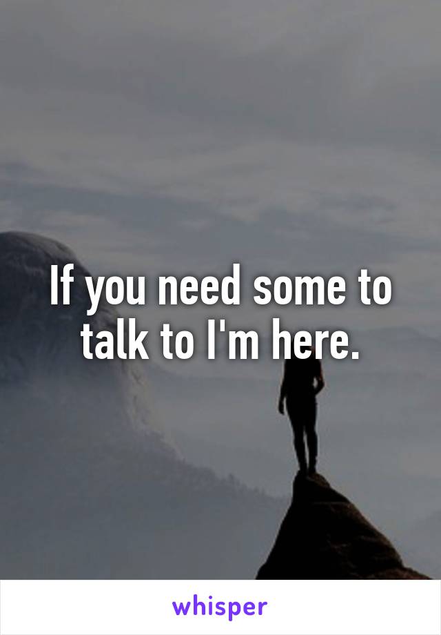 If you need some to talk to I'm here.