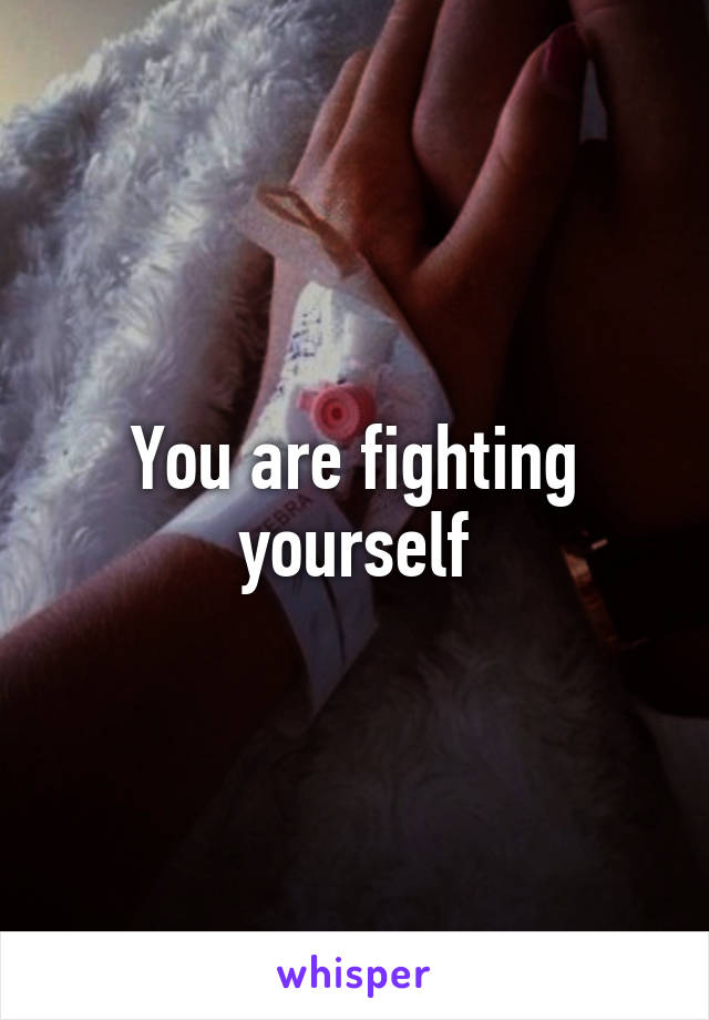 You are fighting yourself