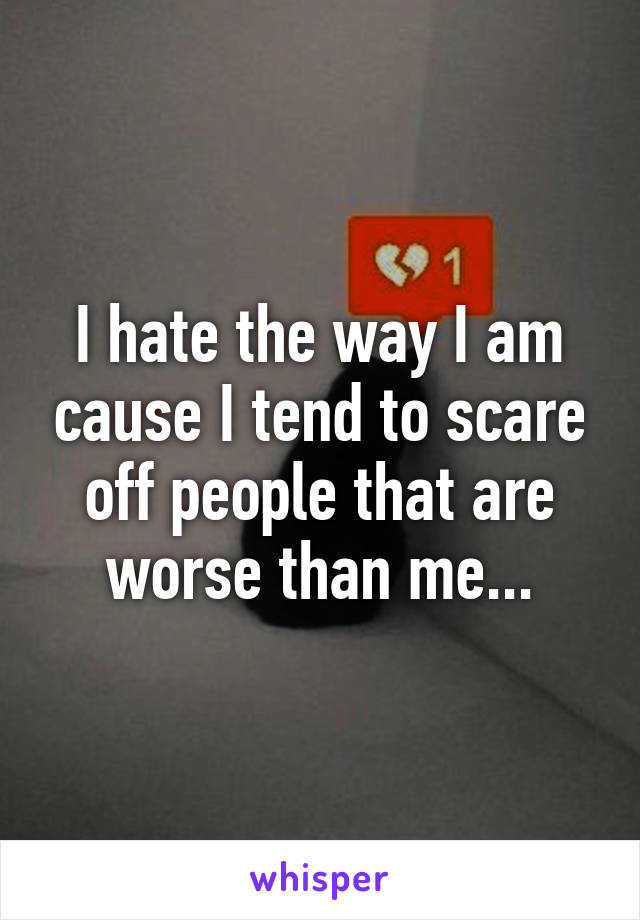 I hate the way I am cause I tend to scare off people that are worse than me...