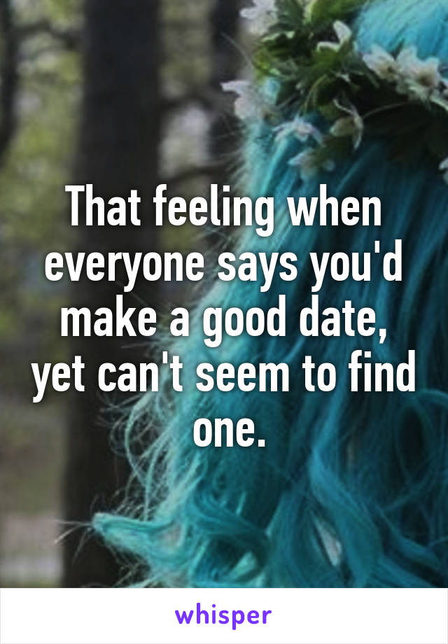 That feeling when everyone says you'd make a good date, yet can't seem to find  one.