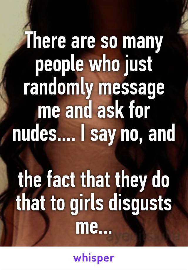 There are so many people who just randomly message me and ask for nudes.... I say no, and 
the fact that they do that to girls disgusts me...