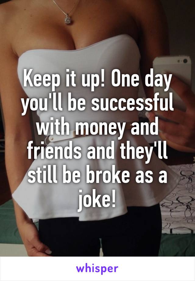 Keep it up! One day you'll be successful with money and friends and they'll still be broke as a joke!