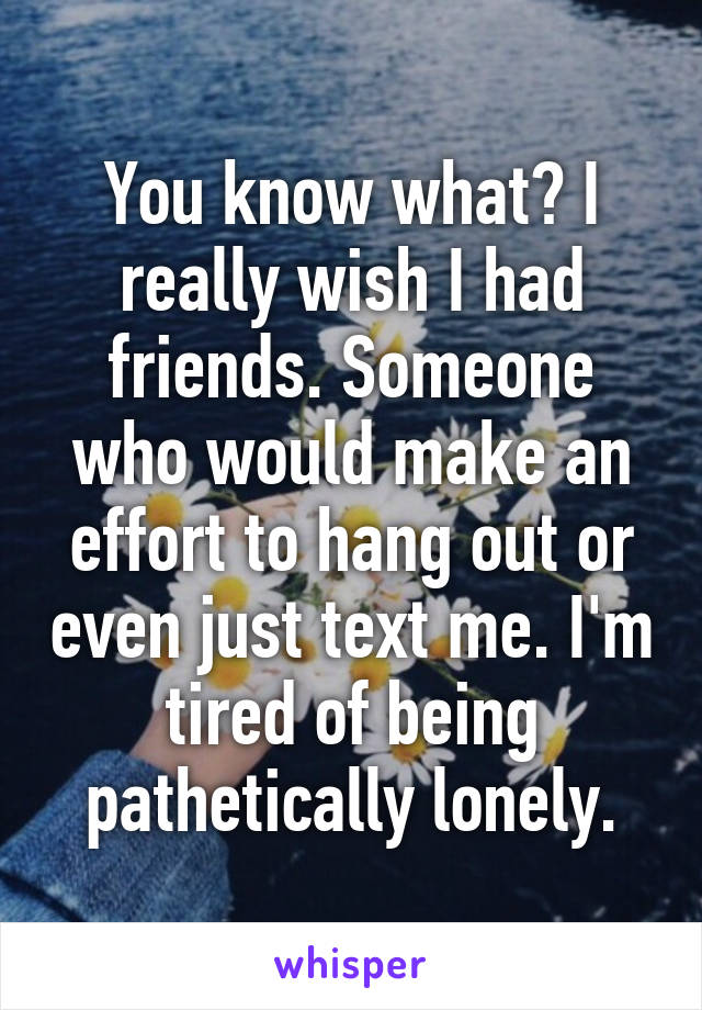 You know what? I really wish I had friends. Someone who would make an effort to hang out or even just text me. I'm tired of being pathetically lonely.