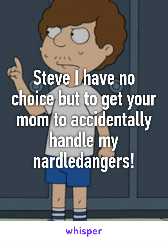 Steve I have no choice but to get your mom to accidentally handle my nardledangers!