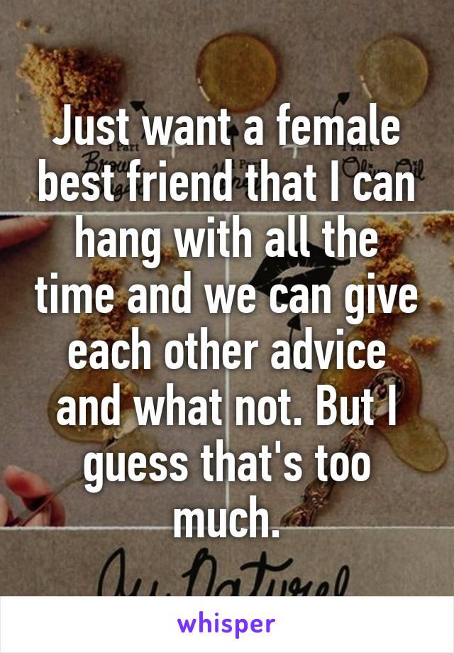 Just want a female best friend that I can hang with all the time and we can give each other advice and what not. But I guess that's too much.