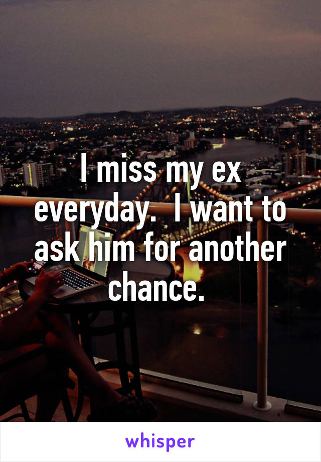 I miss my ex everyday.  I want to ask him for another chance. 