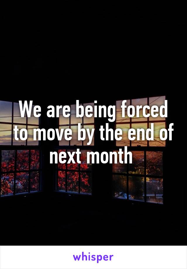 We are being forced to move by the end of next month 