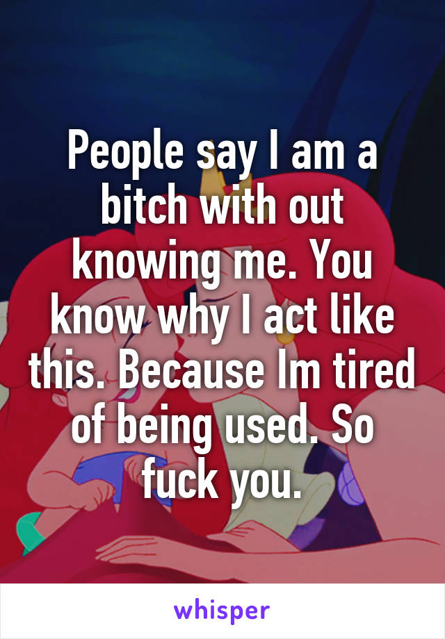 People say I am a bitch with out knowing me. You know why I act like this. Because Im tired of being used. So fuck you.