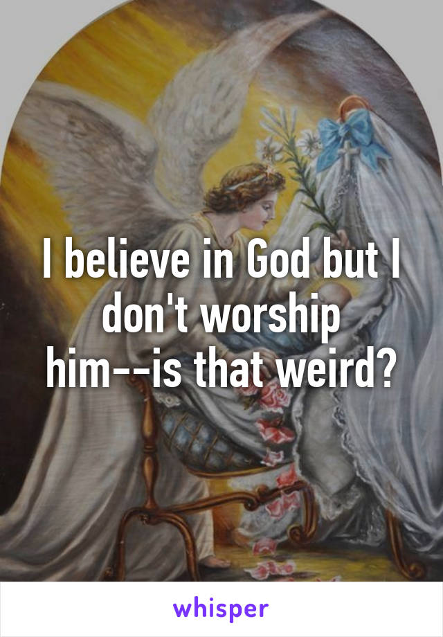 I believe in God but I don't worship him--is that weird?