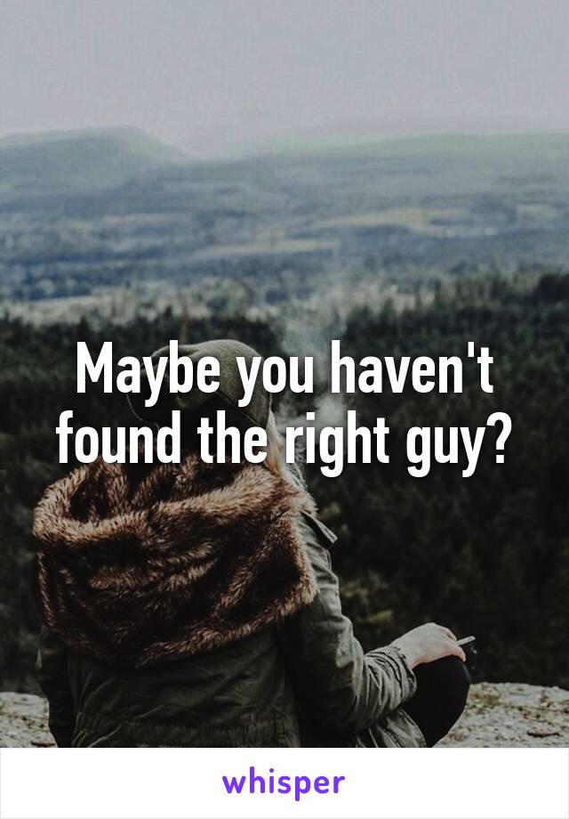 Maybe you haven't found the right guy?