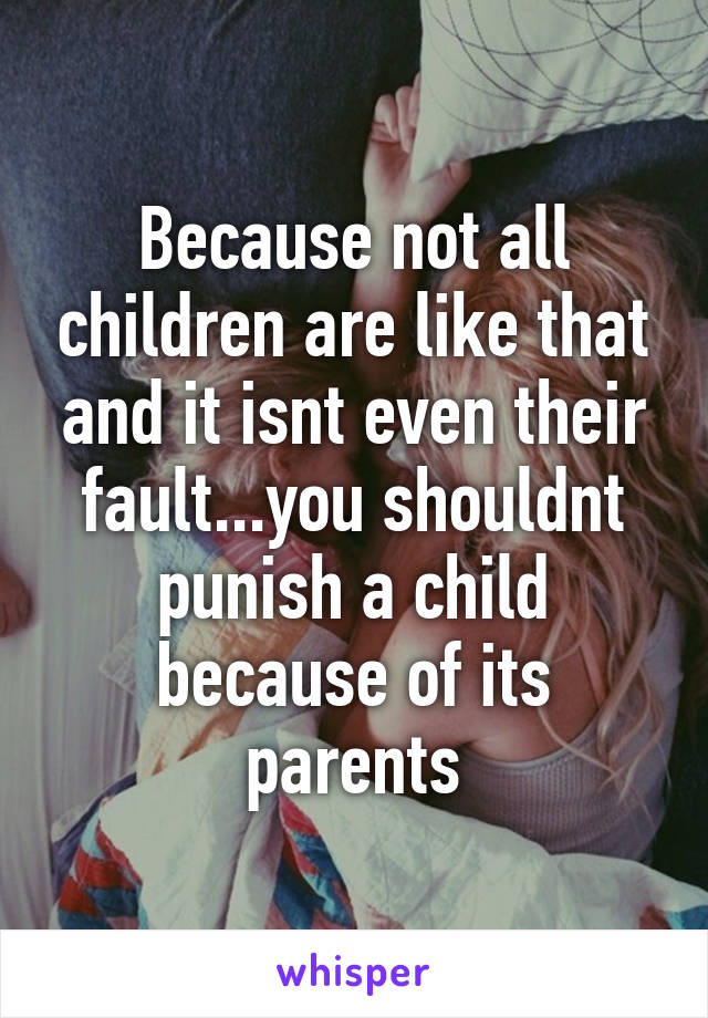 Because not all children are like that and it isnt even their fault...you shouldnt punish a child because of its parents