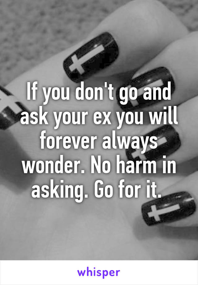 If you don't go and ask your ex you will forever always wonder. No harm in asking. Go for it. 