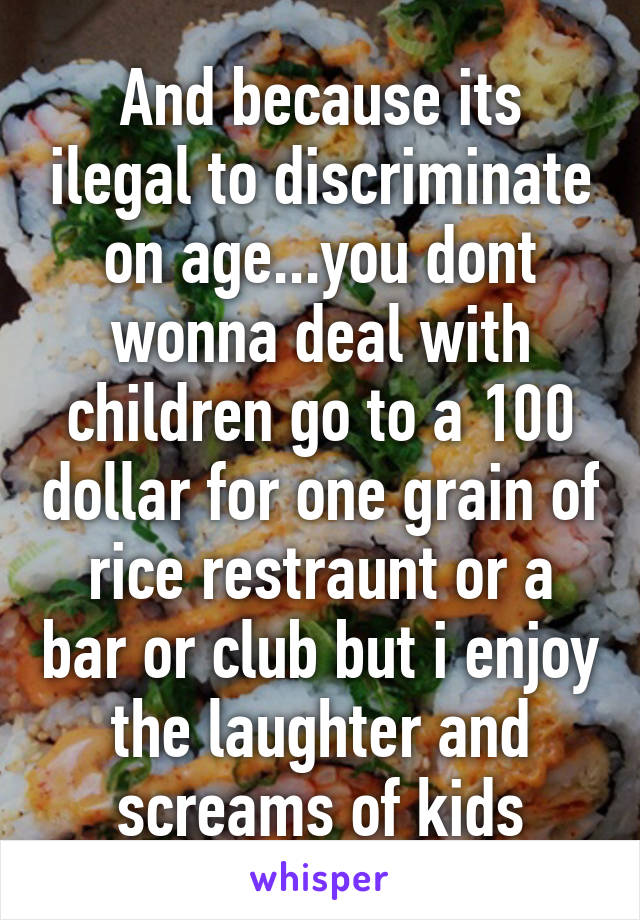 And because its ilegal to discriminate on age...you dont wonna deal with children go to a 100 dollar for one grain of rice restraunt or a bar or club but i enjoy the laughter and screams of kids