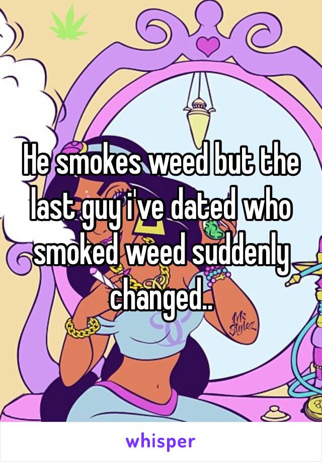 He smokes weed but the last guy i've dated who smoked weed suddenly changed..