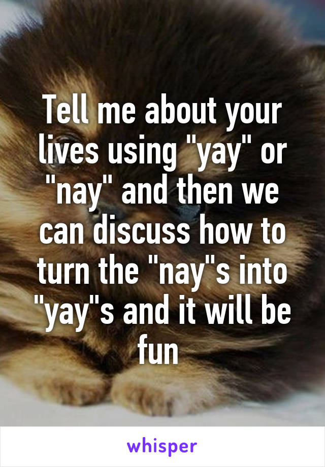 Tell me about your lives using "yay" or "nay" and then we can discuss how to turn the "nay"s into "yay"s and it will be fun 